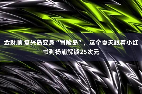 金财顺 复兴岛变身“冒险岛”，这个夏天跟着小红书到杨浦解锁25次元