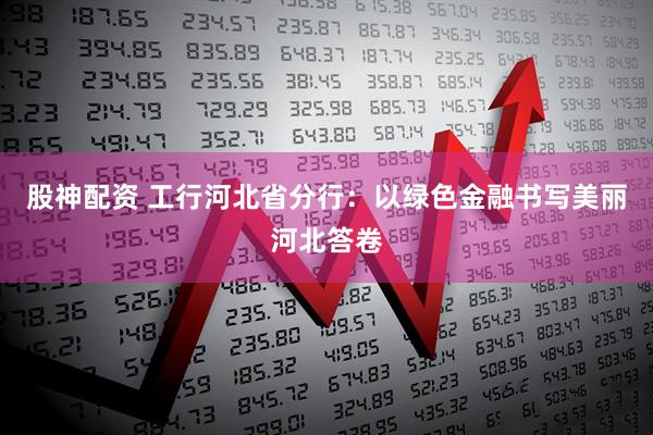 股神配资 工行河北省分行：以绿色金融书写美丽河北答卷