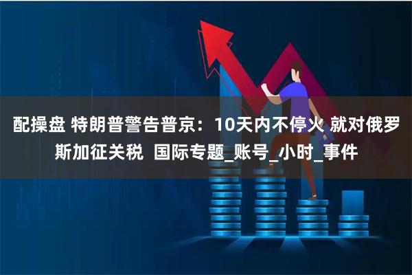 配操盘 特朗普警告普京：10天内不停火 就对俄罗斯加征关税  国际专题_账号_小时_事件