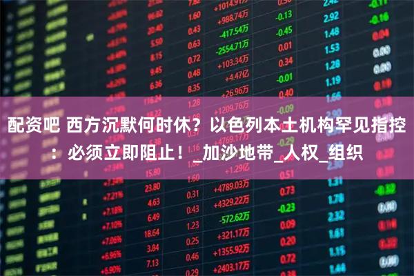 配资吧 西方沉默何时休？以色列本土机构罕见指控：必须立即阻止！_加沙地带_人权_组织