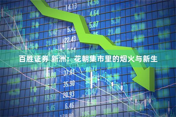百胜证券 新洲：花朝集市里的烟火与新生