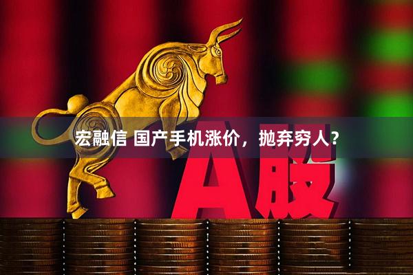 宏融信 国产手机涨价，抛弃穷人？