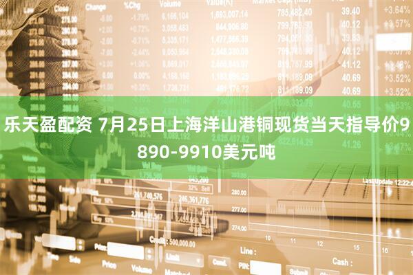 乐天盈配资 7月25日上海洋山港铜现货当天指导价9890-9910美元吨