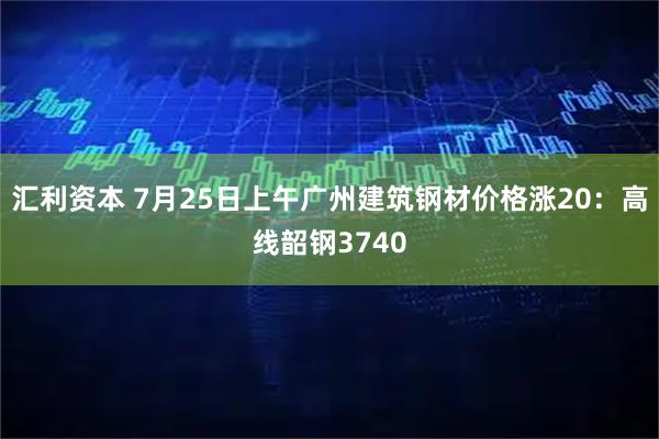 汇利资本 7月25日上午广州建筑钢材价格涨20：高线韶钢3740