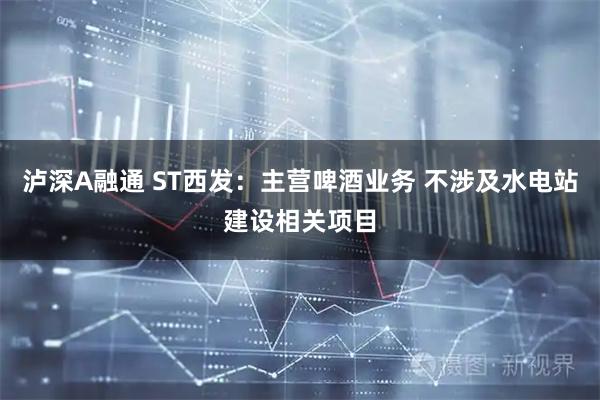泸深A融通 ST西发：主营啤酒业务 不涉及水电站建设相关项目
