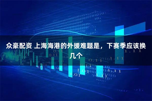众豪配资 上海海港的外援难题是，下赛季应该换几个