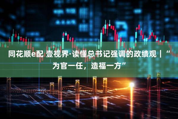 同花顺e配 壹视界·读懂总书记强调的政绩观｜“为官一任，造福一方”