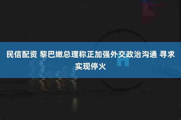 民信配资 黎巴嫩总理称正加强外交政治沟通 寻求实现停火