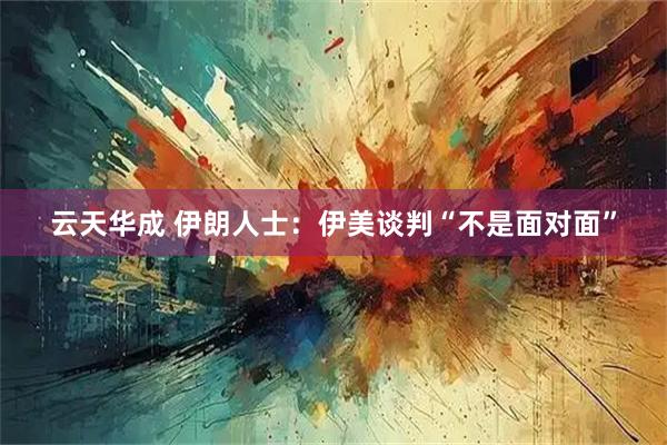 云天华成 伊朗人士：伊美谈判“不是面对面”