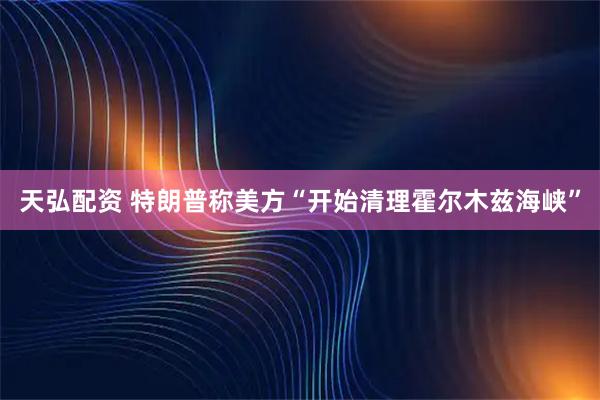 天弘配资 特朗普称美方“开始清理霍尔木兹海峡”
