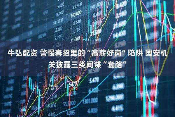 牛弘配资 警惕春招里的“高薪好岗”陷阱 国安机关披露三类间谍“套路”