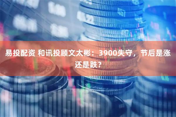 易投配资 和讯投顾文太彬：3900失守，节后是涨还是跌？