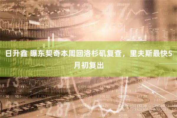 日升鑫 曝东契奇本周回洛杉矶复查，里夫斯最快5月初复出