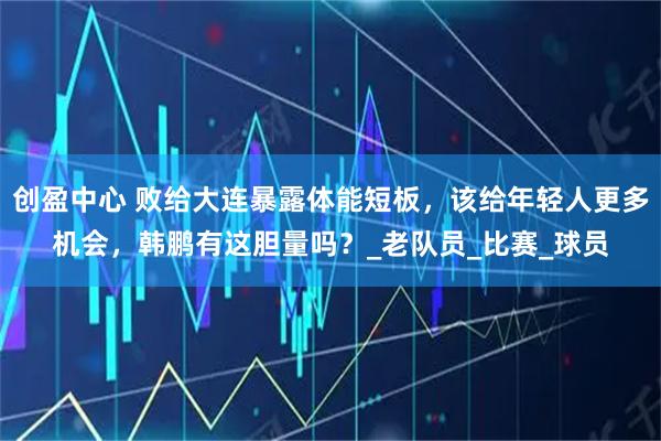 创盈中心 败给大连暴露体能短板，该给年轻人更多机会，韩鹏有这胆量吗？_老队员_比赛_球员